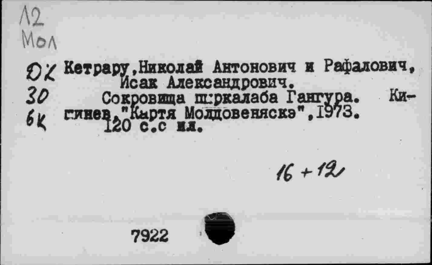 ﻿Л2.
MöA
£)/ КетрарУ»Николай Антонович и Рафалович, Исак Александрович.
ZD Сокровища пиркалаба Гангура. Ки-$ гинев ^Картя^Моадовеняскэ",1973.

7922